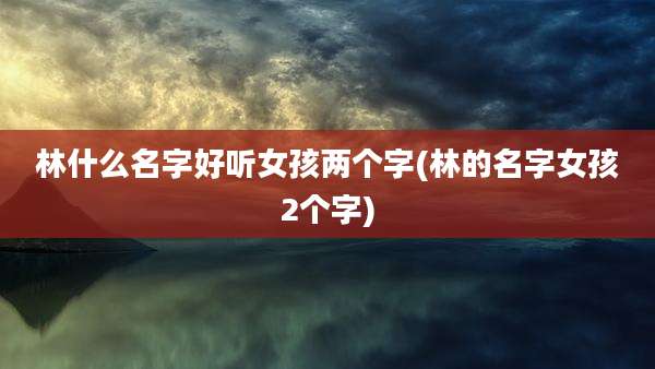 林什么名字好听女孩两个字(林的名字女孩2个字)