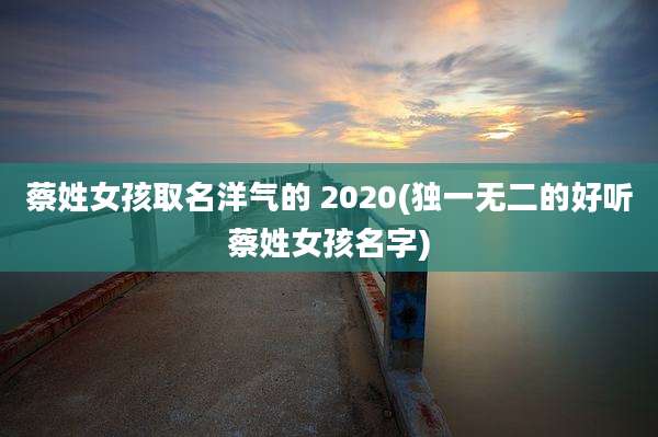蔡姓女孩取名洋气的 2020(独一无二的好听蔡姓女孩名字)