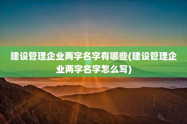 建设管理企业两字名字有哪些(建设管理企业两字名字怎么写)