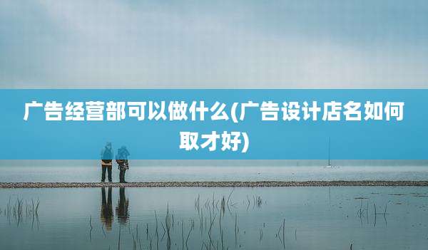 广告经营部可以做什么(广告设计店名如何取才好)