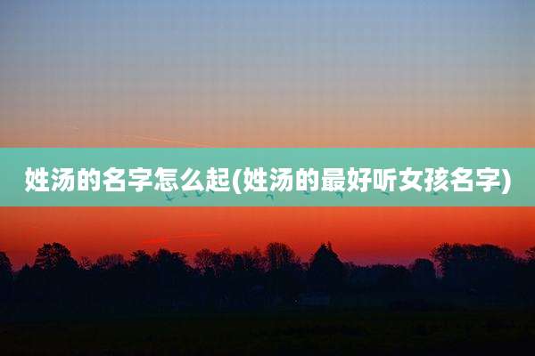姓汤的名字怎么起(姓汤的最好听女孩名字)