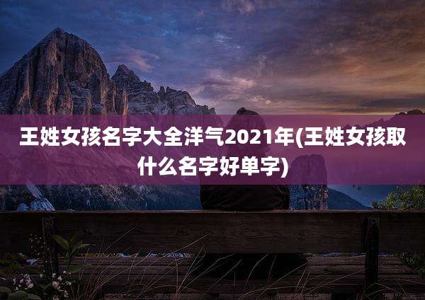 王姓女孩名字大全洋气2021年(王姓女孩取什么名字好单字)