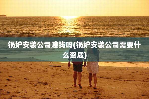 锅炉安装公司赚钱吗(锅炉安装公司需要什么资质)