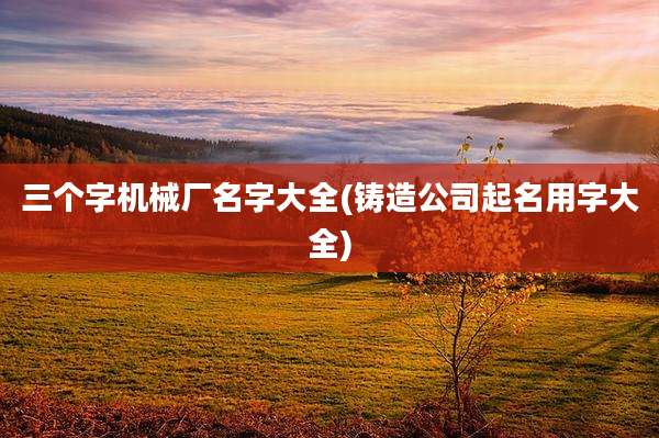 三个字机械厂名字大全(铸造公司起名用字大全)