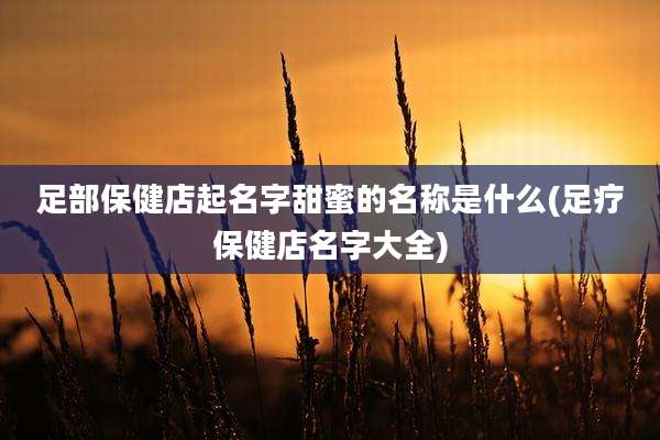 足部保健店起名字甜蜜的名称是什么(足疗保健店名字大全)
