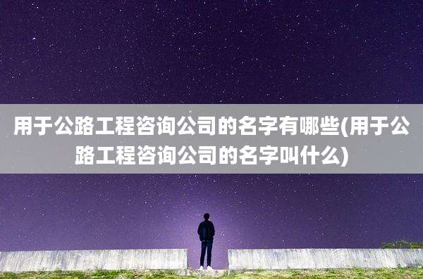 用于公路工程咨询公司的名字有哪些(用于公路工程咨询公司的名字叫什么)