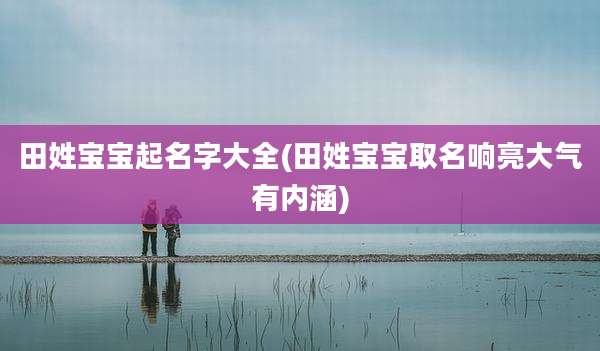 田姓宝宝起名字大全(田姓宝宝取名响亮大气有内涵)