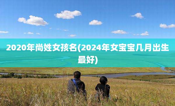 2020年尚姓女孩名(2024年女宝宝几月出生最好)