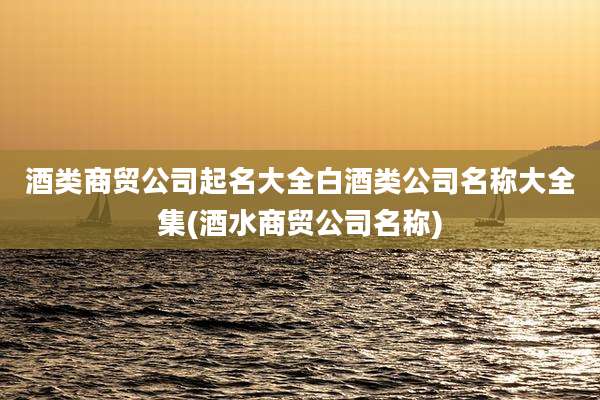 酒类商贸公司起名大全白酒类公司名称大全集(酒水商贸公司名称)