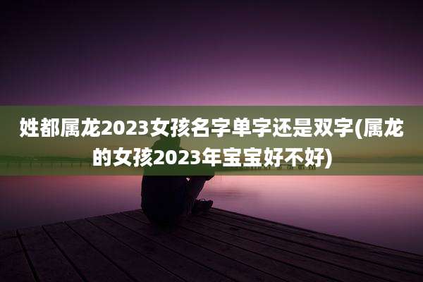 姓都属龙2023女孩名字单字还是双字(属龙的女孩2023年宝宝好不好)