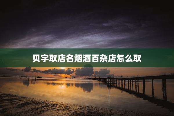 贝字取店名烟酒百杂店怎么取
