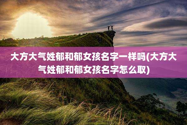 大方大气姓郁和郁女孩名字一样吗(大方大气姓郁和郁女孩名字怎么取)