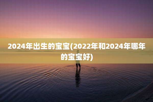 2024年出生的宝宝(2022年和2024年哪年的宝宝好)
