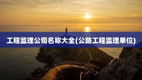 工程监理公司名称大全(公路工程监理单位)