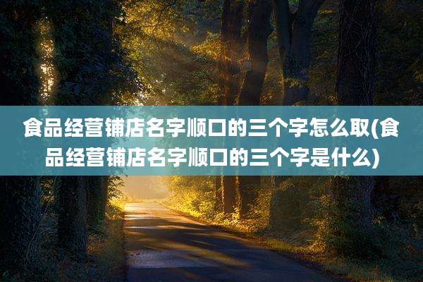 食品经营铺店名字顺口的三个字怎么取(食品经营铺店名字顺口的三个字是什么)