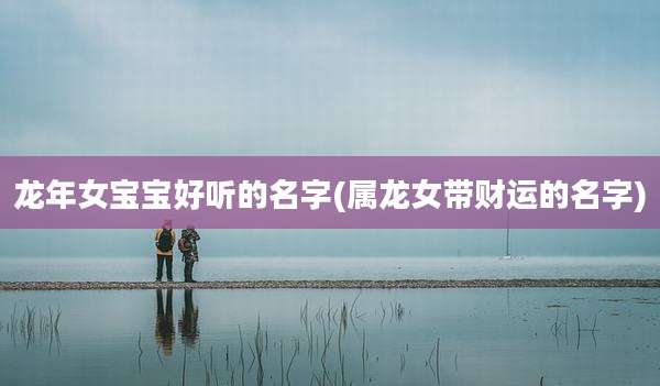 龙年女宝宝好听的名字(属龙女带财运的名字)