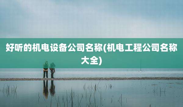 好听的机电设备公司名称(机电工程公司名称大全)