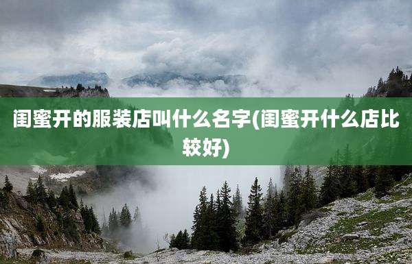 闺蜜开的服装店叫什么名字(闺蜜开什么店比较好)