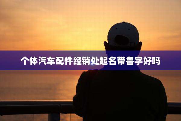 个体汽车配件经销处起名带鲁字好吗
