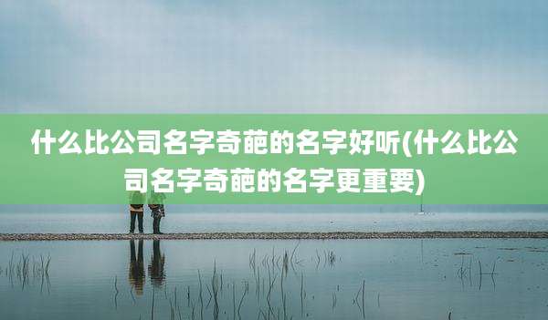什么比公司名字奇葩的名字好听(什么比公司名字奇葩的名字更重要)