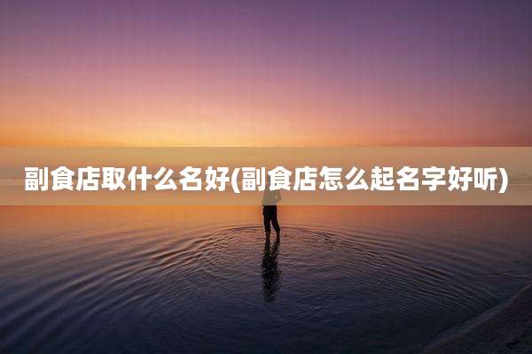 副食店取什么名好(副食店怎么起名字好听)