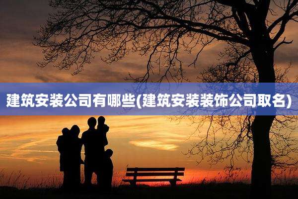 建筑安装公司有哪些(建筑安装装饰公司取名)