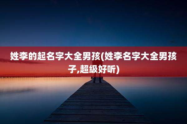 姓李的起名字大全男孩(姓李名字大全男孩子,超级好听)