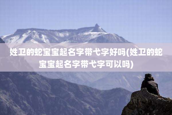 姓卫的蛇宝宝起名字带弋字好吗(姓卫的蛇宝宝起名字带弋字可以吗)