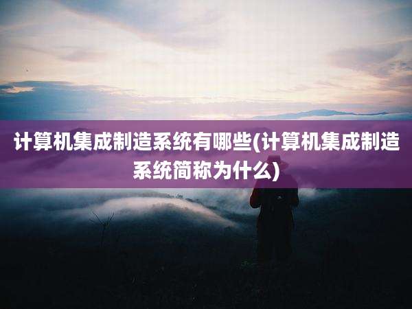 计算机集成制造系统有哪些(计算机集成制造系统简称为什么)