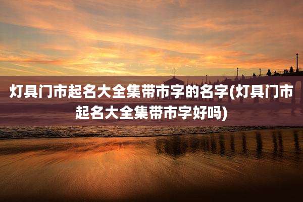 灯具门市起名大全集带市字的名字(灯具门市起名大全集带市字好吗)