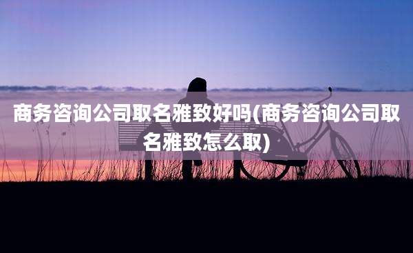 商务咨询公司取名雅致好吗(商务咨询公司取名雅致怎么取)