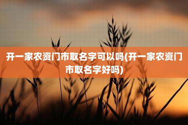 开一家农资门市取名字可以吗(开一家农资门市取名字好吗)