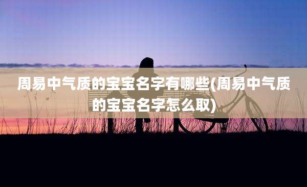 周易中气质的宝宝名字有哪些(周易中气质的宝宝名字怎么取)