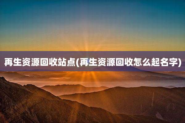 再生资源回收站点(再生资源回收怎么起名字)