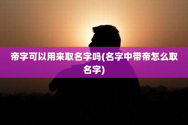 帝字可以用来取名字吗(名字中带帝怎么取名字)
