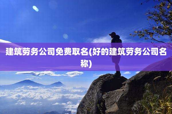 建筑劳务公司免费取名(好的建筑劳务公司名称)