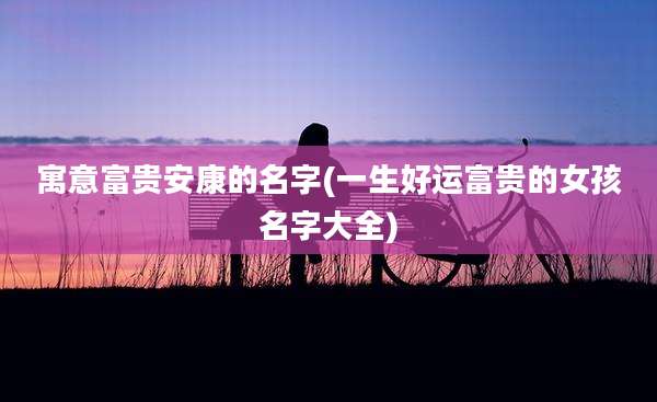 寓意富贵安康的名字(一生好运富贵的女孩名字大全)