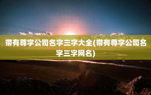 带有尊字公司名字三字大全(带有尊字公司名字三字网名)