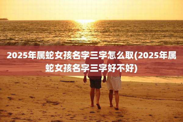 2025年属蛇女孩名字三字怎么取(2025年属蛇女孩名字三字好不好)