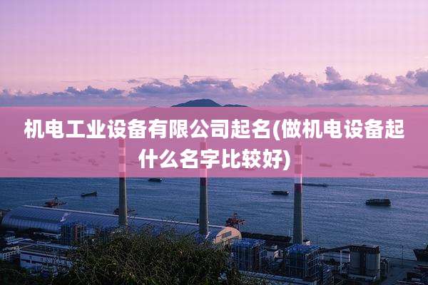 机电工业设备有限公司起名(做机电设备起什么名字比较好)