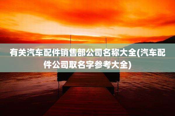有关汽车配件销售部公司名称大全(汽车配件公司取名字参考大全)