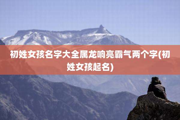 初姓女孩名字大全属龙响亮霸气两个字(初姓女孩起名)