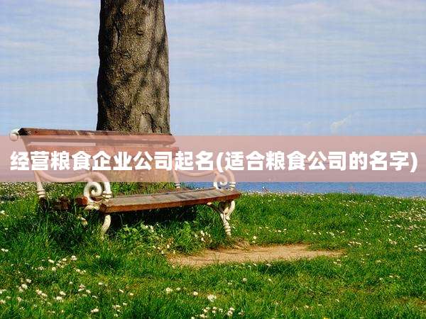 经营粮食企业公司起名(适合粮食公司的名字)