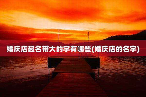 婚庆店起名带大的字有哪些(婚庆店的名字)