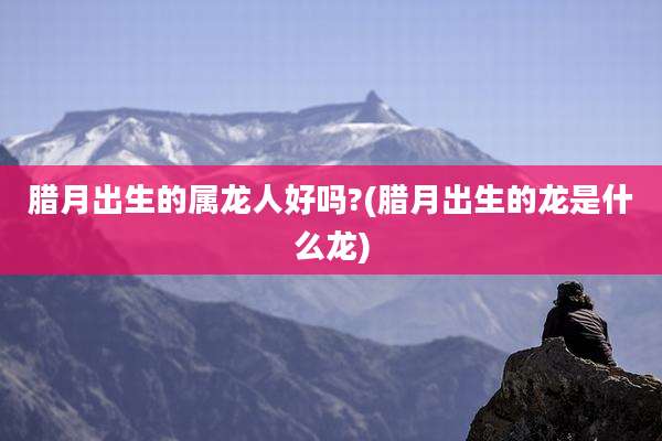 腊月出生的属龙人好吗?(腊月出生的龙是什么龙)