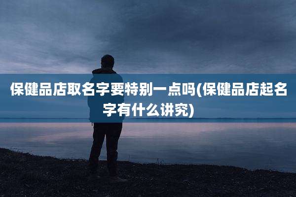 保健品店取名字要特别一点吗(保健品店起名字有什么讲究)