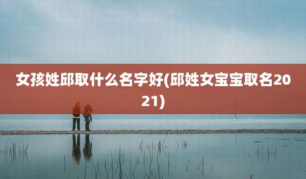 女孩姓邱取什么名字好(邱姓女宝宝取名2021)