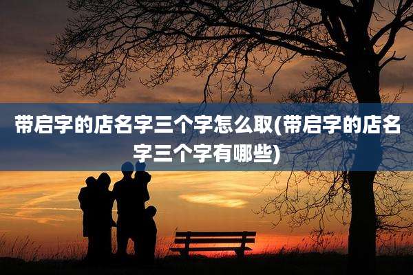 带启字的店名字三个字怎么取(带启字的店名字三个字有哪些)