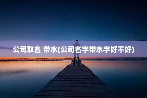 公司取名 带水(公司名字带水字好不好)