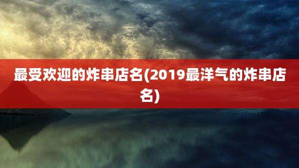 最受欢迎的炸串店名(2019最洋气的炸串店名)